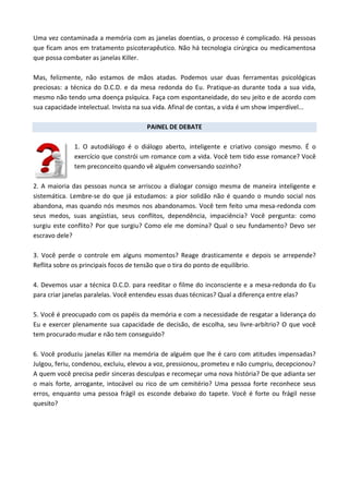 Uma vez contaminada a memória com as janelas doentias, o processo é complicado. Há pessoas
que ficam anos em tratamento psicoterapêutico. Não há tecnologia cirúrgica ou medicamentosa
que possa combater as janelas Killer.
Mas, felizmente, não estamos de mãos atadas. Podemos usar duas ferramentas psicológicas
preciosas: a técnica do D.C.D. e da mesa redonda do Eu. Pratique-as durante toda a sua vida,
mesmo não tendo uma doença psíquica. Faça com espontaneidade, do seu jeito e de acordo com
sua capacidade intelectual. Invista na sua vida. Afinal de contas, a vida é um show imperdível...
PAINEL DE DEBATE
1. O autodiálogo é o diálogo aberto, inteligente e criativo consigo mesmo. É o
exercício que constrói um romance com a vida. Você tem tido esse romance? Você
tem preconceito quando vê alguém conversando sozinho?
2. A maioria das pessoas nunca se arriscou a dialogar consigo mesma de maneira inteligente e
sistemática. Lembre-se do que já estudamos: a pior solidão não é quando o mundo social nos
abandona, mas quando nós mesmos nos abandonamos. Você tem feito uma mesa-redonda com
seus medos, suas angústias, seus conflitos, dependência, impaciência? Você pergunta: como
surgiu este conflito? Por que surgiu? Como ele me domina? Qual o seu fundamento? Devo ser
escravo dele?
3. Você perde o controle em alguns momentos? Reage drasticamente e depois se arrepende?
Reflita sobre os principais focos de tensão que o tira do ponto de equilíbrio.
4. Devemos usar a técnica D.C.D. para reeditar o filme do inconsciente e a mesa-redonda do Eu
para criar janelas paralelas. Você entendeu essas duas técnicas? Qual a diferença entre elas?
5. Você é preocupado com os papéis da memória e com a necessidade de resgatar a liderança do
Eu e exercer plenamente sua capacidade de decisão, de escolha, seu livre-arbítrio? O que você
tem procurado mudar e não tem conseguido?
6. Você produziu janelas Killer na memória de alguém que lhe é caro com atitudes impensadas?
Julgou, feriu, condenou, excluiu, elevou a voz, pressionou, prometeu e não cumpriu, decepcionou?
A quem você precisa pedir sinceras desculpas e recomeçar uma nova história? De que adianta ser
o mais forte, arrogante, intocável ou rico de um cemitério? Uma pessoa forte reconhece seus
erros, enquanto uma pessoa frágil os esconde debaixo do tapete. Você é forte ou frágil nesse
quesito?
 