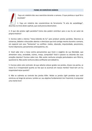 PAINEL DE EXERCÍCIOS DIÁRIOS
Faça um relatório dos seus exercícios durante a semana. O que praticou e qual foi o
resultado?
1. Faça um relatório das características da ferramenta “A arte do autodiálogo”,
descritas no início deste capítulo, que você precisa desenvolver.
2. O que são janelas Light paralelas? Como elas podem contribuir para o seu Eu ser autor da
própria história?
3. Escreva sobre a técnica “mesa-redonda do Eu” para produzir janelas paralelas. Descreva as
conversas, debates e discussões abertas e silenciosas que terá consigo mesmo durante a semana,
em especial com seus “fantasmas” ou conflitos: medos, obsessão, impulsividade, pessimismo,
humor depressivo, pensamentos antecipatórios, etc.
4. Você sabe virar a mesa contra pensamentos que tiram o oxigênio da sua liberdade, que
alimentam raiva, ansiedade, ciúmes, inveja, compulsão? Você é passivo ou discorda das suas
emoções doentes? Escreva sobre isso. Não aceite nenhuma emoção perturbadora sem filtrá-la,
questioná-la. Não aceite nenhuma ideia conflitante sem debatê-la.
5. Escreva sobre este contraste: de que adianta colocar grades nas janelas, chaves nas portas, se
nosso Eu é irresponsável quanto ao lixo que se acumula em nossas mentes? Você tem um Eu
responsável nesse quesito?
6. Não se submeta ao controle das janelas Killer. Relate as janelas Light paralelas que você
construiu ao longo da semana. Lembre-se: seu objetivo fundamental é ter Freemind, é conquistar
uma mente livre!
 