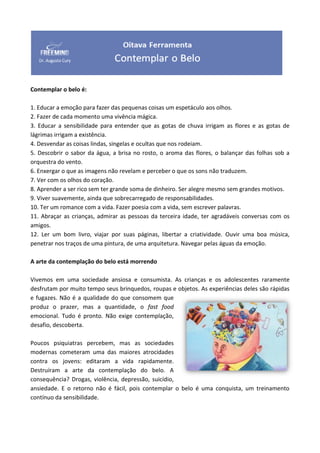 Contemplar o belo é:
1. Educar a emoção para fazer das pequenas coisas um espetáculo aos olhos.
2. Fazer de cada momento uma vivência mágica.
3. Educar a sensibilidade para entender que as gotas de chuva irrigam as flores e as gotas de
lágrimas irrigam a existência.
4. Desvendar as coisas lindas, singelas e ocultas que nos rodeiam.
5. Descobrir o sabor da água, a brisa no rosto, o aroma das flores, o balançar das folhas sob a
orquestra do vento.
6. Enxergar o que as imagens não revelam e perceber o que os sons não traduzem.
7. Ver com os olhos do coração.
8. Aprender a ser rico sem ter grande soma de dinheiro. Ser alegre mesmo sem grandes motivos.
9. Viver suavemente, ainda que sobrecarregado de responsabilidades.
10. Ter um romance com a vida. Fazer poesia com a vida, sem escrever palavras.
11. Abraçar as crianças, admirar as pessoas da terceira idade, ter agradáveis conversas com os
amigos.
12. Ler um bom livro, viajar por suas páginas, libertar a criatividade. Ouvir uma boa música,
penetrar nos traços de uma pintura, de uma arquitetura. Navegar pelas águas da emoção.
A arte da contemplação do belo está morrendo
Vivemos em uma sociedade ansiosa e consumista. As crianças e os adolescentes raramente
desfrutam por muito tempo seus brinquedos, roupas e objetos. As experiências deles são rápidas
e fugazes. Não é a qualidade do que consomem que
produz o prazer, mas a quantidade, o fast food
emocional. Tudo é pronto. Não exige contemplação,
desafio, descoberta.
Poucos psiquiatras percebem, mas as sociedades
modernas cometeram uma das maiores atrocidades
contra os jovens: editaram a vida rapidamente.
Destruíram a arte da contemplação do belo. A
consequência? Drogas, violência, depressão, suicídio,
ansiedade. E o retorno não é fácil, pois contemplar o belo é uma conquista, um treinamento
contínuo da sensibilidade.
 