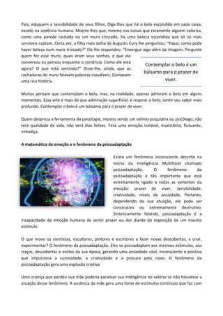 Pais, eduquem a sensibilidade de seus filhos. Diga-lhes que há o belo escondido em cada coisa,
exceto na violência humana. Mostre-lhes que, mesmo nas coisas que raramente alguém valoriza,
como uma parede rachada ou um muro trincado, há uma beleza escondida que só os mais
sensíveis captam. Certa vez, a filha mais velha de Augusto Cury lhe perguntou: “Papai, como pode
haver beleza num muro trincado?” Ele lhe respondeu: “Enxergue algo além da imagem. Pergunte
quem fez esse muro, quais eram seus sonhos, o que ele
conversou ou pensou enquanto o construía. Como ele está
agora? O que está sentindo?” Disse-lhe, ainda, que as
rachaduras do muro falavam palavras inaudíveis. Contavam
uma rica história.
Muitos pensam que contemplam o belo, mas, na realidade, apenas admiram o belo em alguns
momentos. Essa arte é mais do que admiração superficial, é respirar o belo, sentir seu sabor mais
profundo. Contemplar o belo é um bálsamo para o prazer de viver.
Quem despreza a ferramenta da psicologia, mesmo sendo um exímio psiquiatra ou psicólogo, não
terá qualidade de vida, não verá dias felizes. Terá uma emoção instável, insatisfeita, flutuante,
irritadiça.
A matemática da emoção e o fenômeno da psicoadaptação
Existe um fenômeno inconsciente descrito na
teoria da Inteligência Multifocal chamado
psicoadaptação. O fenômeno da
psicoadaptação é tão importante que está
estreitamente ligado a todas as vertentes da
emoção: prazer de viver, sensibilidade,
criatividade, níveis de ansiedade. Portanto,
dependendo da sua atuação, ele pode ser
construtivo ou extremamente destrutivo.
Sinteticamente falando, psicoadaptação é a
incapacidade da emoção humana de sentir prazer ou dor diante da exposição de um mesmo
estímulo.
O que move os cientistas, escultores, pintores e escritores a fazer novas descobertas, a criar,
experimentar? O fenômeno da psicoadaptação. Eles se psicoadaptam aos mesmos estímulos, aos
traços, descobertas e estilos da sua época, gerando uma ansiedade vital, inconsciente e positiva
que impulsiona a curiosidade, a criatividade e a procura pelo novo. O fenômeno da
psicoadaptação gera uma explosão criativa.
Uma criança que perdeu sua mãe poderia paralisar sua inteligência no velório se não houvesse a
atuação desse fenômeno. A ausência da mãe gera uma fonte de estímulos contínuos que faz com
Contemplar o belo é um
bálsamo para o prazer de
viver.
 