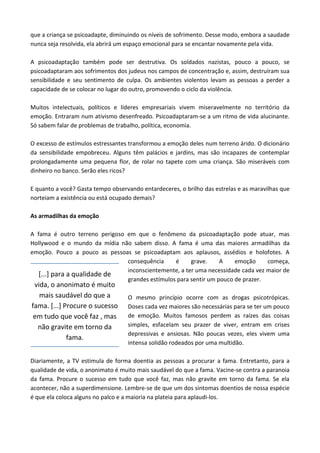 que a criança se psicoadapte, diminuindo os níveis de sofrimento. Desse modo, embora a saudade
nunca seja resolvida, ela abrirá um espaço emocional para se encantar novamente pela vida.
A psicoadaptação também pode ser destrutiva. Os soldados nazistas, pouco a pouco, se
psicoadaptaram aos sofrimentos dos judeus nos campos de concentração e, assim, destruíram sua
sensibilidade e seu sentimento de culpa. Os ambientes violentos levam as pessoas a perder a
capacidade de se colocar no lugar do outro, promovendo o ciclo da violência.
Muitos intelectuais, políticos e líderes empresariais vivem miseravelmente no território da
emoção. Entraram num ativismo desenfreado. Psicoadaptaram-se a um ritmo de vida alucinante.
Só sabem falar de problemas de trabalho, política, economia.
O excesso de estímulos estressantes transformou a emoção deles num terreno árido. O dicionário
da sensibilidade empobreceu. Alguns têm palácios e jardins, mas são incapazes de contemplar
prolongadamente uma pequena flor, de rolar no tapete com uma criança. São miseráveis com
dinheiro no banco. Serão eles ricos?
E quanto a você? Gasta tempo observando entardeceres, o brilho das estrelas e as maravilhas que
norteiam a existência ou está ocupado demais?
As armadilhas da emoção
A fama é outro terreno perigoso em que o fenômeno da psicoadaptação pode atuar, mas
Hollywood e o mundo da mídia não sabem disso. A fama é uma das maiores armadilhas da
emoção. Pouco a pouco as pessoas se psicoadaptam aos aplausos, assédios e holofotes. A
consequência é grave. A emoção começa,
inconscientemente, a ter uma necessidade cada vez maior de
grandes estímulos para sentir um pouco de prazer.
O mesmo princípio ocorre com as drogas psicotrópicas.
Doses cada vez maiores são necessárias para se ter um pouco
de emoção. Muitos famosos perdem as raízes das coisas
simples, esfacelam seu prazer de viver, entram em crises
depressivas e ansiosas. Não poucas vezes, eles vivem uma
intensa solidão rodeados por uma multidão.
Diariamente, a TV estimula de forma doentia as pessoas a procurar a fama. Entretanto, para a
qualidade de vida, o anonimato é muito mais saudável do que a fama. Vacine-se contra a paranoia
da fama. Procure o sucesso em tudo que você faz, mas não gravite em torno da fama. Se ela
acontecer, não a superdimensione. Lembre-se de que um dos sintomas doentios de nossa espécie
é que ela coloca alguns no palco e a maioria na plateia para aplaudi-los.
[...] para a qualidade de
vida, o anonimato é muito
mais saudável do que a
fama. [...] Procure o sucesso
em tudo que você faz , mas
não gravite em torno da
fama.
 