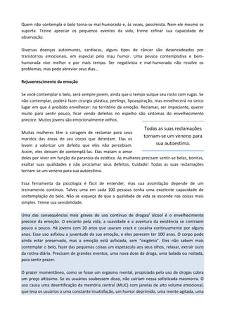 Quem não contempla o belo torna-se mal-humorado e, às vezes, pessimista. Nem ele mesmo se
suporta. Treine apreciar os pequenos eventos da vida, treine refinar sua capacidade de
observação.
Diversas doenças autoimunes, cardíacas, alguns tipos de câncer são desencadeados por
transtornos emocionais, em especial pelo mau humor. Uma pessoa contemplativa e bem-
humorada vive melhor e por mais tempo. Ser negativista e mal-humorado não resolve os
problemas, mas pode abreviar seus dias...
Rejuvenescimento da emoção
Se você contemplar o belo, será sempre jovem, ainda que o tempo sulque seu rosto com rugas. Se
não contemplar, poderá fazer cirurgia plástica, peelings, lipoaspiração, mas envelhecerá no único
lugar em que é proibido envelhecer: no território da emoção. Reclamar, ser impaciente, querer
muito para sentir pouco, ficar vendo defeitos no espelho são sintomas do envelhecimento
precoce. Muitos jovens são emocionalmente velhos.
Muitas mulheres têm a coragem de reclamar para seus
maridos das áreas do seu corpo que detestam. Elas os
levam a valorizar um defeito que eles não percebiam.
Assim, eles deixam de contemplá-las. Elas matam o amor
deles por viver em função da paranoia da estética. As mulheres precisam sentir-se belas, bonitas,
exaltar suas qualidades e não proclamar seus defeitos. Cuidado! Todas as suas reclamações
tornam-se um veneno para sua autoestima.
Essa ferramenta da psicologia é fácil de entender, mas sua assimilação depende de um
treinamento contínuo. Talvez uma em cada 100 pessoas tenha uma excelente capacidade de
contemplação do belo. Não se esqueça de que a qualidade de vida se esconde nas coisas mais
simples. Treine sua sensibilidade.
Uma das consequências mais graves do uso contínuo de drogas/ álcool é o envelhecimento
precoce da emoção. O encanto pela vida, a suavidade e a aventura da existência se contraem
pouco a pouco. Há jovens com 20 anos que usaram crack e cocaína continuamente por alguns
anos. Esse uso asfixiou a juventude da sua emoção, e eles parecem ter 100 anos. O corpo pode
ainda estar preservado, mas a emoção está asfixiada, sem “oxigênio”. Eles não sabem mais
contemplar o belo, fazer das pequenas coisas um espetáculo aos seus olhos, relaxar, extrair ouro
da rotina diária. Precisam de grandes eventos, uma nova dose da droga, uma balada ou noitada,
para sentir prazer.
O prazer momentâneo, como se fosse um orgasmo mental, propiciado pelo uso de drogas cobra
um preço altíssimo. Se os usuários soubessem disso, não cairiam nessa sofisticada masmorra. O
uso causa uma desertificação da memória central (MUC) com janelas de alto volume emocional,
que leva os usuários a uma constante insatisfação, um humor deprimido, uma mente agitada, uma
Todas as suas reclamações
tornam-se um veneno para
sua autoestima.
 
