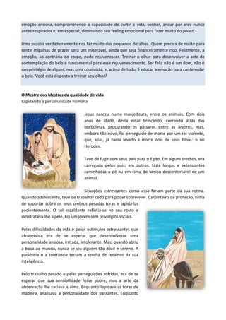 emoção ansiosa, comprometendo a capacidade de curtir a vida, sonhar, andar por ares nunca
antes respirados e, em especial, diminuindo seu feeling emocional para fazer muito do pouco.
Uma pessoa verdadeiramente rica faz muito dos pequenos detalhes. Quem precisa de muito para
sentir migalhas de prazer será um miserável, ainda que seja financeiramente rico. Felizmente, a
emoção, ao contrário do corpo, pode rejuvenescer. Treinar o olhar para desenvolver a arte da
contemplação do belo é fundamental para esse rejuvenescimento. Ser feliz não é um dom, não é
um privilégio de alguns, mas uma conquista, e, acima de tudo, é educar a emoção para contemplar
o belo. Você está disposto a treinar seu olhar?
O Mestre dos Mestres da qualidade de vida
Lapidando a personalidade humana
Jesus nasceu numa manjedoura, entre os animais. Com dois
anos de idade, devia estar brincando, correndo atrás das
borboletas, procurando os pássaros entre as árvores, mas,
embora tão novo, foi perseguido de morte por um rei violento,
que, aliás, já havia levado à morte dois de seus filhos: o rei
Herodes.
Teve de fugir com seus pais para o Egito. Em alguns trechos, era
carregado pelos pais; em outros, fazia longas e extenuantes
caminhadas a pé ou em cima do lombo desconfortável de um
animal.
Situações estressantes como essa fariam parte da sua rotina.
Quando adolescente, teve de trabalhar cedo para poder sobreviver. Carpinteiro de profissão, tinha
de suportar sobre os seus ombros pesadas toras e lapidá-las
pacientemente. O sol escaldante refletia-se no seu rosto e
desidratava-lhe a pele. Foi um jovem sem privilégios sociais.
Pelas dificuldades da vida e pelos estímulos estressantes que
atravessou, era de se esperar que desenvolvesse uma
personalidade ansiosa, irritada, intolerante. Mas, quando abriu
a boca ao mundo, nunca se viu alguém tão dócil e sereno. A
paciência e a tolerância teciam a colcha de retalhos da sua
inteligência.
Pelo trabalho pesado e pelas perseguições sofridas, era de se
esperar que sua sensibilidade fosse pobre, mas a arte da
observação lhe saciava a alma. Enquanto lapidava as toras de
madeira, analisava a personalidade dos passantes. Enquanto
 