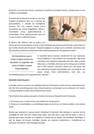 penetrava no cerne dos troncos, vasculhava os porões da emoção humana, compreendia os seus
conflitos e contradições.
O carpinteiro de Nazaré se preparou, sem que
ninguém percebesse, para ser o escultor da
personalidade, o artesão da inteligência
humana. Por isso, embora tivesse plena
consciência das nossas fragilidades, falhas e
insanidades, amou apaixonadamente a
humanidade. Dizia orgulhosamente que era
um ser humano, o filho do homem.
O Mestre dos Mestres não se sentou nos
bancos de uma escola clássica, mas foi o mais excelente aprendiz da escola da vida, uma escola em
que muitos intelectuais fracassam. Enquanto golpeava os pregos com o martelo, exercitava seus
pensamentos, analisava os eventos da vida, extraía grande prazer das pequenas coisas.
O resultado desse exercício clandestino foi que expressou
uma inteligência e uma oratória sem precedentes. Não tinha
microfone nem ambiente adequado para falar. Mas, quando
discursava, a multidão silenciava como criança que se delicia
com o leite materno. Cativava a todos com suas ideias. Até
seus opositores ficavam maravilhados com suas palavras. Em
pouco tempo, ficou conhecidíssimo. Com isso, sua
sensibilidade passou por um grande teste. Vejamos.
Extraindo muito do pouco
O assédio social e o excesso de atividades bateram fortemente à porta de Jesus. Aparentemente,
ele não tinha mais tempo para nada. Deveria apenas se preocupar com os aplausos, em manter
sua popularidade e cumprir seus compromissos sociais.
Ele enfrentou duas provas nas quais os homens de sucesso frequentemente fracassam:
1. Ter tempo para o mundo social, mas também ter tempo para si.
2. Preservar a simplicidade e a sensibilidade depois de se tornar um homem público, uma estrela
social.
Muitos que alcançam o sucesso social, intelectual e financeiro não alcançam o sucesso em ter
qualidade de vida. Eles têm tempo para todos, mas não para o que lhes dá prazer e para as
pessoas que amam. Perdem sua singeleza à medida que se atolam nas atividades. Mendigam o
pão da alegria. Há muitos mendigos vivendo em luxuosos condomínios e trabalhando em
belíssimos escritórios. Você mendiga esse pão?
Ele demonstrou que o
maior milagre estava em
descobrir os segredos das
coisas simples e quase
imperceptíveis.
 