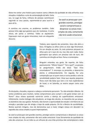 Deixe-me contar uma história para mostrar como o Mestre da qualidade de vida enfrentou essa
situação e trabalhou a arte da contemplação do belo. Certa
vez, no auge da fama, milhares de pessoas caminhavam
seguindo os seus passos, espremendo-se para ouvi-lo e
para vê-lo.
A comitiva era enorme, os problemas também. Cada
pessoa tinha algo que gostaria que ele resolvesse. A certa
altura, ele parou a comitiva. Todos se aquietaram.
Esperavam mais um gesto miraculoso, mais um eloquente
discurso.
Todavia, para espanto dos presentes, Jesus não abriu a
boca. Arregalou os olhos como se visse algo fenomenal.
Foi em direção ao vazio. Os mais próximos piscavam os
olhos para ver o que ele via, mas não viam nada. Como
garimpeiro que achara um precioso veio de ouro, ele
caminhou em direção ao foco. Parou e contemplou.
Ninguém entendeu seu gesto. De repente, ele falou
poeticamente: “Olhem! Vejam!” “Ver o quê?”, as pessoas
se perguntavam. Então ele disse: “Que lírios
encantadores!” E encorajou os presentes a observá-los
atenta e embevecidamente. Em seguida, fez uma
comparação que só quem viveu e nunca perdeu a arte da
sensibilidade poderia fazer. Disse que aquelas pequenas
flores eram tão belas que nem o rei mais esplendoroso
de Israel, o rei Salomão, se vestira sequer como uma
delas.
Os discípulos, chocados, coçaram a cabeça e certamente pensaram: “Eu não entendo o Mestre. Há
tantos problemas para resolver, tantos compromissos para cumprir e ele gasta tempo com as
flores!” Jesus estava querendo vaciná-los contra a doença do superficialismo emocional.
Infelizmente, muitos teólogos não estudaram, ao longo dos séculos, os meandros da sua psique,
os bastidores dos seus gestos. Portanto, não tiveram a oportunidade de estudar o território da sua
emoção e perceber que ele atingiu o topo da saúde psíquica. Ele foi o Mestre da sensibilidade.
Muitos queriam milagres, mas ele demonstrou que o maior milagre estava em descobrir os
segredos das coisas simples e quase imperceptíveis.
Se você se preocupar com grandes eventos, prestígio social e compromissos e desprezar as coisas
mais simples da vida, certamente não terá saúde emocional. Essas ferramentas da qualidade de
vida são universais. Se um índio ou um africano de uma tribo primitiva não contemplarem o belo
Se você se preocupar com
grandes eventos, prestígio
social e compromissos e
desprezar as coisas mais
simples da vida, certamente
não terá saúde emocional.
 
