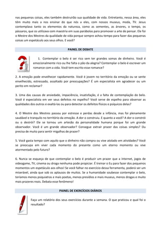 nas pequenas coisas, eles também destruirão sua qualidade de vida. Entretanto, nessa área, eles
têm muito mais a nos ensinar do que nós a eles, com nossos museus, moda, TV. Jesus
contemplava tanto os elementos da natureza, como as sementes, as árvores, o tempo, os
pássaros, que os utilizava com maestria em suas parábolas para promover a arte de pensar. Ele foi
o Mestre dos Mestres da qualidade de vida porque sempre achou tempo para fazer das pequenas
coisas um espetáculo aos seus olhos. E você?
PAINEL DE DEBATE
1. Contemplar o belo é ser rico sem ter grandes somas de dinheiro. Você é
emocionalmente rico ou lhe falta o pão da alegria? Contemplar o belo é escrever um
romance com a vida. Você tem escrito esse romance?
2. A emoção pode envelhecer rapidamente. Você é jovem no território da emoção ou se sente
envelhecido, estressado, assaltado por preocupações? É um especialista em agradecer ou um
perito em reclamar?
3. Uma das causas de ansiedade, impaciência, insatisfação, é a falta de contemplação do belo.
Você é especialista em ver seus defeitos no espelho? Você serve de espelho para observar as
qualidades dos outros e exaltá-las ou para detectar os defeitos físicos e psíquicos delas?
4. O Mestre dos Mestres passou por estresse e perdas desde a infância, mas foi plenamente
saudável e tranquilo no território da emoção. A dor o construiu. E quanto a você? A dor o constrói
ou o destrói? Ele se tornou um artesão da personalidade humana porque foi um grande
observador. Você é um grande observador? Consegue extrair prazer das coisas simples? Ou
precisa de muito para sentir migalhas de prazer?
5. Você gasta tempo com aquilo que o dinheiro não compra ou vive atolado em atividades? Você
se preocupa em viver cada momento do presente como um eterno momento ou vive
atormentado pelo futuro?
6. Nunca se esqueça de que contemplar o belo é produzir um prazer que a internet, jogos de
videogame, TV, cinema ou droga nenhuma pode propiciar. É treinar o Eu para fazer dos pequenos
momentos um espetáculo aos olhos! Se você falhar no exercício dessa ferramenta, poderá ser um
miserável, ainda que sob os aplausos de muitos. Se a humanidade soubesse contemplar o belo,
teríamos menos psiquiatras e mais poetas, menos presídios e mais museus, menos drogas e muito
mais prazeres reais. Debata esse fenômeno!
PAINEL DE EXERCÍCIOS DIÁRIOS
Faça um relatório dos seus exercícios durante a semana. O que praticou e qual foi o
resultado?
 
