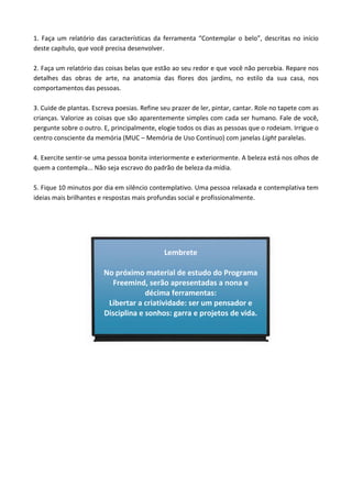 1. Faça um relatório das características da ferramenta “Contemplar o belo”, descritas no início
deste capítulo, que você precisa desenvolver.
2. Faça um relatório das coisas belas que estão ao seu redor e que você não percebia. Repare nos
detalhes das obras de arte, na anatomia das flores dos jardins, no estilo da sua casa, nos
comportamentos das pessoas.
3. Cuide de plantas. Escreva poesias. Refine seu prazer de ler, pintar, cantar. Role no tapete com as
crianças. Valorize as coisas que são aparentemente simples com cada ser humano. Fale de você,
pergunte sobre o outro. E, principalmente, elogie todos os dias as pessoas que o rodeiam. Irrigue o
centro consciente da memória (MUC – Memória de Uso Contínuo) com janelas Light paralelas.
4. Exercite sentir-se uma pessoa bonita interiormente e exteriormente. A beleza está nos olhos de
quem a contempla... Não seja escravo do padrão de beleza da mídia.
5. Fique 10 minutos por dia em silêncio contemplativo. Uma pessoa relaxada e contemplativa tem
ideias mais brilhantes e respostas mais profundas social e profissionalmente.
Lembrete
No próximo material de estudo do Programa
Freemind, serão apresentadas a nona e
décima ferramentas:
Libertar a criatividade: ser um pensador e
Disciplina e sonhos: garra e projetos de vida.
 