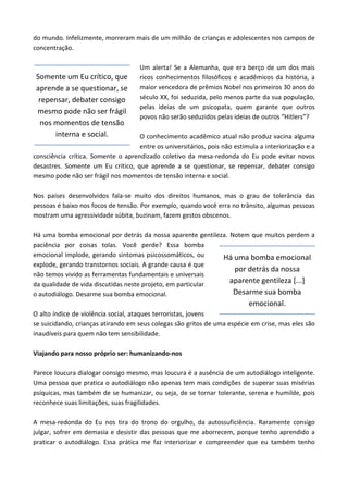 do mundo. Infelizmente, morreram mais de um milhão de crianças e adolescentes nos campos de
concentração.
Um alerta! Se a Alemanha, que era berço de um dos mais
ricos conhecimentos filosóficos e acadêmicos da história, a
maior vencedora de prêmios Nobel nos primeiros 30 anos do
século XX, foi seduzida, pelo menos parte da sua população,
pelas ideias de um psicopata, quem garante que outros
povos não serão seduzidos pelas ideias de outros “Hitlers”?
O conhecimento acadêmico atual não produz vacina alguma
entre os universitários, pois não estimula a interiorização e a
consciência crítica. Somente o aprendizado coletivo da mesa-redonda do Eu pode evitar novos
desastres. Somente um Eu crítico, que aprende a se questionar, se repensar, debater consigo
mesmo pode não ser frágil nos momentos de tensão interna e social.
Nos países desenvolvidos fala-se muito dos direitos humanos, mas o grau de tolerância das
pessoas é baixo nos focos de tensão. Por exemplo, quando você erra no trânsito, algumas pessoas
mostram uma agressividade súbita, buzinam, fazem gestos obscenos.
Há uma bomba emocional por detrás da nossa aparente gentileza. Notem que muitos perdem a
paciência por coisas tolas. Você perde? Essa bomba
emocional implode, gerando sintomas psicossomáticos, ou
explode, gerando transtornos sociais. A grande causa é que
não temos vivido as ferramentas fundamentais e universais
da qualidade de vida discutidas neste projeto, em particular
o autodiálogo. Desarme sua bomba emocional.
O alto índice de violência social, ataques terroristas, jovens
se suicidando, crianças atirando em seus colegas são gritos de uma espécie em crise, mas eles são
inaudíveis para quem não tem sensibilidade.
Viajando para nosso próprio ser: humanizando-nos
Parece loucura dialogar consigo mesmo, mas loucura é a ausência de um autodiálogo inteligente.
Uma pessoa que pratica o autodiálogo não apenas tem mais condições de superar suas misérias
psíquicas, mas também de se humanizar, ou seja, de se tornar tolerante, serena e humilde, pois
reconhece suas limitações, suas fragilidades.
A mesa-redonda do Eu nos tira do trono do orgulho, da autossuficiência. Raramente consigo
julgar, sofrer em demasia e desistir das pessoas que me aborrecem, porque tenho aprendido a
praticar o autodiálogo. Essa prática me faz interiorizar e compreender que eu também tenho
Somente um Eu crítico, que
aprende a se questionar, se
repensar, debater consigo
mesmo pode não ser frágil
nos momentos de tensão
interna e social.
Há uma bomba emocional
por detrás da nossa
aparente gentileza [...]
Desarme sua bomba
emocional.
 