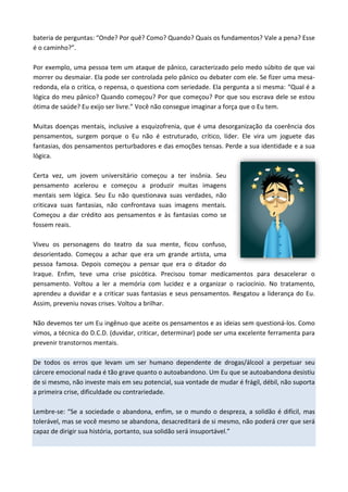 bateria de perguntas: “Onde? Por quê? Como? Quando? Quais os fundamentos? Vale a pena? Esse
é o caminho?”.
Por exemplo, uma pessoa tem um ataque de pânico, caracterizado pelo medo súbito de que vai
morrer ou desmaiar. Ela pode ser controlada pelo pânico ou debater com ele. Se fizer uma mesa-
redonda, ela o critica, o repensa, o questiona com seriedade. Ela pergunta a si mesma: “Qual é a
lógica do meu pânico? Quando começou? Por que começou? Por que sou escrava dele se estou
ótima de saúde? Eu exijo ser livre.” Você não consegue imaginar a força que o Eu tem.
Muitas doenças mentais, inclusive a esquizofrenia, que é uma desorganização da coerência dos
pensamentos, surgem porque o Eu não é estruturado, crítico, líder. Ele vira um joguete das
fantasias, dos pensamentos perturbadores e das emoções tensas. Perde a sua identidade e a sua
lógica.
Certa vez, um jovem universitário começou a ter insônia. Seu
pensamento acelerou e começou a produzir muitas imagens
mentais sem lógica. Seu Eu não questionava suas verdades, não
criticava suas fantasias, não confrontava suas imagens mentais.
Começou a dar crédito aos pensamentos e às fantasias como se
fossem reais.
Viveu os personagens do teatro da sua mente, ficou confuso,
desorientado. Começou a achar que era um grande artista, uma
pessoa famosa. Depois começou a pensar que era o ditador do
Iraque. Enfim, teve uma crise psicótica. Precisou tomar medicamentos para desacelerar o
pensamento. Voltou a ler a memória com lucidez e a organizar o raciocínio. No tratamento,
aprendeu a duvidar e a criticar suas fantasias e seus pensamentos. Resgatou a liderança do Eu.
Assim, preveniu novas crises. Voltou a brilhar.
Não devemos ter um Eu ingênuo que aceite os pensamentos e as ideias sem questioná-los. Como
vimos, a técnica do D.C.D. (duvidar, criticar, determinar) pode ser uma excelente ferramenta para
prevenir transtornos mentais.
De todos os erros que levam um ser humano dependente de drogas/álcool a perpetuar seu
cárcere emocional nada é tão grave quanto o autoabandono. Um Eu que se autoabandona desistiu
de si mesmo, não investe mais em seu potencial, sua vontade de mudar é frágil, débil, não suporta
a primeira crise, dificuldade ou contrariedade.
Lembre-se: “Se a sociedade o abandona, enfim, se o mundo o despreza, a solidão é difícil, mas
tolerável, mas se você mesmo se abandona, desacreditará de si mesmo, não poderá crer que será
capaz de dirigir sua história, portanto, sua solidão será insuportável.”
 