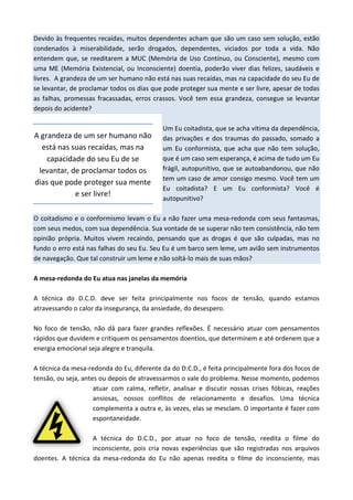 Devido às frequentes recaídas, muitos dependentes acham que são um caso sem solução, estão
condenados à miserabilidade, serão drogados, dependentes, viciados por toda a vida. Não
entendem que, se reeditarem a MUC (Memória de Uso Contínuo, ou Consciente), mesmo com
uma ME (Memória Existencial, ou Inconsciente) doentia, poderão viver dias felizes, saudáveis e
livres. A grandeza de um ser humano não está nas suas recaídas, mas na capacidade do seu Eu de
se levantar, de proclamar todos os dias que pode proteger sua mente e ser livre, apesar de todas
as falhas, promessas fracassadas, erros crassos. Você tem essa grandeza, consegue se levantar
depois do acidente?
Um Eu coitadista, que se acha vítima da dependência,
das privações e dos traumas do passado, somado a
um Eu conformista, que acha que não tem solução,
que é um caso sem esperança, é acima de tudo um Eu
frágil, autopunitivo, que se autoabandonou, que não
tem um caso de amor consigo mesmo. Você tem um
Eu coitadista? E um Eu conformista? Você é
autopunitivo?
O coitadismo e o conformismo levam o Eu a não fazer uma mesa-redonda com seus fantasmas,
com seus medos, com sua dependência. Sua vontade de se superar não tem consistência, não tem
opinião própria. Muitos vivem recaindo, pensando que as drogas é que são culpadas, mas no
fundo o erro está nas falhas do seu Eu. Seu Eu é um barco sem leme, um avião sem instrumentos
de navegação. Que tal construir um leme e não soltá-lo mais de suas mãos?
A mesa-redonda do Eu atua nas janelas da memória
A técnica do D.C.D. deve ser feita principalmente nos focos de tensão, quando estamos
atravessando o calor da insegurança, da ansiedade, do desespero.
No foco de tensão, não dá para fazer grandes reflexões. É necessário atuar com pensamentos
rápidos que duvidem e critiquem os pensamentos doentios, que determinem e até ordenem que a
energia emocional seja alegre e tranquila.
A técnica da mesa-redonda do Eu, diferente da do D.C.D., é feita principalmente fora dos focos de
tensão, ou seja, antes ou depois de atravessarmos o vale do problema. Nesse momento, podemos
atuar com calma, refletir, analisar e discutir nossas crises fóbicas, reações
ansiosas, nossos conflitos de relacionamento e desafios. Uma técnica
complementa a outra e, às vezes, elas se mesclam. O importante é fazer com
espontaneidade.
A técnica do D.C.D., por atuar no foco de tensão, reedita o filme do
inconsciente, pois cria novas experiências que são registradas nos arquivos
doentes. A técnica da mesa-redonda do Eu não apenas reedita o filme do inconsciente, mas
A grandeza de um ser humano não
está nas suas recaídas, mas na
capacidade do seu Eu de se
levantar, de proclamar todos os
dias que pode proteger sua mente
e ser livre!
 