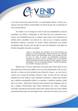 se um maior interesse por parte do aluno, a sua participação melhora e muitas vezes,
algumas coisas são melhores compreendidas com filmes do que com as explicações de
uma aula do professor.
Na verdade, o uso de imagens em sala de aula vem acompanhando o processo
tecnológico, isso desde o retroprojetor ao atual data show que, juntamente com o
cinema, vem contribuindo para que as imagens sejam usadas como instrumentos de
reflexão sobre a sociedade e seu modo de ser; uma vez que, as imagens, enquanto
documentos históricos, assumiram na recente reforma educacional uma posição
privilegiada tendo, inclusive sido inseridas no texto dos Parâmetros Curriculares de
História e Geografia como pode se constatar:
Assim, os documentos são entendidos como obras humanas que
registram, de modo fragmentado, pequenas parcelas das complexas
relações coletivas. São interpretadas, então, como exemplos de modo
de viver, de visões de mundo, de possibilidades construtivas,
específicas de contexto e épocas, estudadas tanto na sua dimensão
material (elementos recriados da natureza, formas, tamanhos, técnicas
empregadas), como na sua dimensão abstrata e simbólica( linguagem,
usos, sentidos, mensagens, discursos.)
Sabemos que os recursos audiovisuais, são usados pelos alunos dentro de seus
lares, porém não como recurso didático, mas sim como entretenimento, uma vez que a
televisão se tornou um meio prioritário para difusão do cinema; por outro lado o
cinema, com o avanço da tecnologia, alcançou o status do disco, do livro, cada qual
podendo ter em casa. Todavia, o que é importante é questionar a relação entre a história
que a indústria cinematográfica produz e os interesses e vontade de memória e poder
que aí se cruzam. Diante disso, buscamos fazer justamente essa integração, uma vez
que a empresa Hollywoodiana lança filmes diariamente com visões e interesses
localizados, marcados por preconceito contras outras culturas, bem como, tenta difundir
uma postura heroica para seus personagens norte- americanos .Em meio a isso o nosso
 