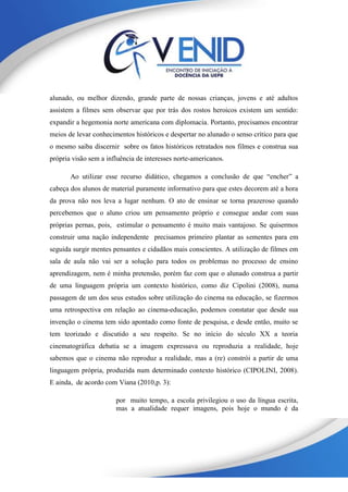 alunado, ou melhor dizendo, grande parte de nossas crianças, jovens e até adultos
assistem a filmes sem observar que por trás dos rostos heroicos existem um sentido:
expandir a hegemonia norte americana com diplomacia. Portanto, precisamos encontrar
meios de levar conhecimentos históricos e despertar no alunado o senso crítico para que
o mesmo saiba discernir sobre os fatos históricos retratados nos filmes e construa sua
própria visão sem a influência de interesses norte-americanos.
Ao utilizar esse recurso didático, chegamos a conclusão de que “encher” a
cabeça dos alunos de material puramente informativo para que estes decorem até a hora
da prova não nos leva a lugar nenhum. O ato de ensinar se torna prazeroso quando
percebemos que o aluno criou um pensamento próprio e consegue andar com suas
próprias pernas, pois, estimular o pensamento é muito mais vantajoso. Se quisermos
construir uma nação independente precisamos primeiro plantar as sementes para em
seguida surgir mentes pensantes e cidadãos mais conscientes. A utilização de filmes em
sala de aula não vai ser a solução para todos os problemas no processo de ensino
aprendizagem, nem é minha pretensão, porém faz com que o alunado construa a partir
de uma linguagem própria um contexto histórico, como diz Cipolini (2008), numa
passagem de um dos seus estudos sobre utilização do cinema na educação, se fizermos
uma retrospectiva em relação ao cinema-educação, podemos constatar que desde sua
invenção o cinema tem sido apontado como fonte de pesquisa, e desde então, muito se
tem teorizado e discutido a seu respeito. Se no início do século XX a teoria
cinematográfica debatia se a imagem expressava ou reproduzia a realidade, hoje
sabemos que o cinema não reproduz a realidade, mas a (re) constrói a partir de uma
linguagem própria, produzida num determinado contexto histórico (CIPOLINI, 2008).
E ainda, de acordo com Viana (2010,p. 3):
por muito tempo, a escola privilegiou o uso da língua escrita,
mas a atualidade requer imagens, pois hoje o mundo é da
 