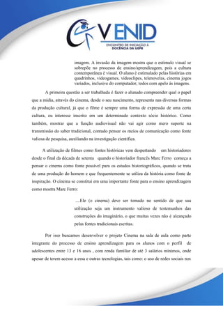 imagem. A invasão da imagem mostra que o estímulo visual se
sobrepõe no processo de ensino/aprendizagem, pois a cultura
contemporânea é visual. O aluno é estimulado pelas histórias em
quadrinhos, videogames, videoclipes, telenovelas, cinema jogos
variados, inclusive do computador, todos com apelo ás imagens.
A primeira questão a ser trabalhada é fazer o alunado compreender qual o papel
que a mídia, através do cinema, desde o seu nascimento, representa nas diversas formas
da produção cultural, já que o filme é sempre uma forma de expressão de uma certa
cultura, ou interesse inscrito em um determinado contexto sócio histórico. Como
também, mostrar que a função audiovisual não vai agir como mero suporte na
transmissão do saber tradicional, contudo pensar os meios de comunicação como fonte
valiosa de pesquisa, auxiliando na investigação científica.
A utilização de filmes como fontes históricas vem despertando em historiadores
desde o final da década de setenta quando o historiador francês Marc Ferro começa a
pensar o cinema como fonte possível para os estudos historiográficos, quando se trata
de uma produção do homem e que frequentemente se utiliza da história como fonte de
inspiração. O cinema se constitui em uma importante fonte para o ensino aprendizagem
como mostra Marc Ferro:
....Ele (o cinema) deve ser tomado no sentido de que sua
utilização seja um instrumento valioso de testemunhos das
construções do imaginário, o que muitas vezes não é alcançado
pelas fontes tradicionais escritas.
Por isso buscamos desenvolver o projeto Cinema na sala de aula como parte
integrante do processo de ensino aprendizagem para os alunos com o perfil de
adolescentes entre 13 e 16 anos , com renda familiar de até 3 salários mínimos, onde
apesar de terem acesso a essa e outras tecnologias, tais como: o uso de redes sociais nos
 