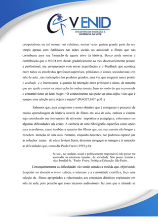 computadores ou até mesmo nos celulares, muitas vezes gastam grande parte do seu
tempo apenas com futilidades nas redes sociais ou assistindo a filmes que não
contribuem para sua formação de agente ativo da história. Busco ainda mostrar a
contribuição que o PIBID vem dando gradativamente ao meu desenvolvimento pessoal
e profissional, me enriquecendo com novas experiências e o Feedback que acontece
entre todos os envolvidos (professor-supervisor, pibidianos e alunos secundaristas) em
sala de aula , nas realizações dos produtos gerados, uma vez que ninguém nasce pronto
e acabado e o interessante é quando há interação entre professor e aluno, de maneira
que um ajude o outro na construção do conhecimento, bem ao modo do que recomenda
o construtivismo de Jean Piaget: “O conhecimento não pode ser uma cópia, visto que é
sempre uma relação entre objeto e sujeito” (PIAGET,1967, p.351)
Sabemos que, para atingirmos o nosso objetivo que é enriquecer o processo de
ensino aprendizagem da história através de filmes em sala de aula, embora o cinema
seja considerado um instrumento de relevante importância pedagógica, esbarramos em
algumas dificuldades tais como: A carência de uma bibliografia específica como apoio
para o professor, como também a respeito dos filmes que, em sua maioria são longos e
excedem duração de uma aula. Portanto, enquanto docentes, não podemos esperar que
as soluções caíam do céu e brotem frutos, devemos arregaçar as mangas e ir saneados
as dificuldades que, como diz Paulo Freire (1993,p.8):
Se sou , na verdade, social e politicamente responsável, não posso me
acomodar às estruturas injustas da sociedade. Não posso, traindo a
vida, bendizê-la. “Paulo Freire. Política e Educação. São Paulo,
Consequentemente as dificuldades vão sendo sanadas a medida que, objetivando
despertar no alunado o senso crítico, o interesse e a curiosidade científica, faço uma
seleção de filmes apropriados e relacionados aos conteúdos didáticos explanados em
sala de aula, pois percebo que esses recursos audiovisuais faz com que o alunado se
 