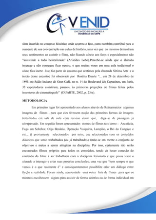 sinta inserido no contexto histórico onde ocorreu o fato, como também contribui para o
aumento de sua concentração nas aulas de história, uma vez que os mesmos demostram
seus sentimentos ao assistir o filme, não ficando alheio aos fatos e especialmente não
“assistindo a tudo bestealizado” (Aristides Lobo).Percebe-se ainda que o alunado
interage e não consegue ficar neutro, o que muitas vezes em uma aula tradicional o
aluno fica inerte . Isso faz parte do encanto que sentimos pela chamada Sétima Arte e o
início desse encantoe foi observado por Rosália Duarte “... em 28 de dezembro de
1895, no Salão Indiano do Gran Café, no n. 14 do Boulevard dês Capucines, em Paris,
33 espectadores assistiram, pasmos, às primeiras projeções de filmes feitos pelos
inventores do cinematógrafo” (DUARTE, 2002, p. 23ra).
METODOLOGIA
Em primeiro lugar foi apresentado aos alunos através de Retroprojetor algumas
imagens de filmes , para que eles tivessem noção das primeiras formas de imagens
trabalhadas em sala de aula com recurso visual que, diga–se de passagem já
ultrapassado. Em seguida foram apresentados nomes de filmes tais como : Anastácia,
Fuga em Sobebor, Olga Benário, Operação Valquíria, Lampião, o Rei do Cangaço e
etc.., já previamente selecionados por mim, que relacionados com os conteúdos
didáticos que serão trabalhados (ou já trabalhados) tendo-se em mente o conjunto de
objetivos e metas a serem atingidas na disciplina. Por isso, certamente não serão
encontrados filmes próprios para todos os conteúdos, tendo de haver conexão do
conteúdo do filme a ser trabalhado com a disciplina lecionada e que possa levar o
alunado a interagir e criar suas próprias conclusões, uma vez que “nem sempre o que
vemos é o que realmente é” e consequentemente possibilite criar um diálogo entre
ficção e realidade. Foram ainda, apresentado uma outra lista de filmes para que os
mesmos escolhessem alguns para assistir de forma coletiva ou de forma individual em
 