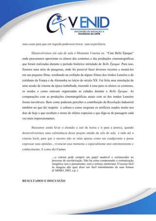 suas casas para que em seguida pudessem trocar suas experiência.
Desenvolvemos em sala de aula o Momento Cinema ou “Cine Belle Époque”
onde procuramos aproximar os alunos dos costumes e das produções cinematográficas
que foram realizadas durante o período histórico intitulado de Belle Époque. Para isso,
fizemos uma série de pesquisas, onde foi possível fazer diversos recortes e montá-los
em um pequeno filme, resultando na exibição de alguns filmes dos irmãos Lumière e do
cotidiano da França e da Alemanha no início do século XX. Foi feita uma simulação de
uma sessão de cinema da época trabalhada, trazendo à tona para os alunos os costumes,
os modos e como estavam organizadas as cidades durante a Belle Époque. As
comparações com as produções cinematográficas atuais com as dos irmãos Lumière
foram inevitáveis. Bem como puderam perceber a contribuição da Revolução Industrial
também no que diz respeito à cultura e como surgiram os artifícios usados muito nos
dias de hoje e que recebem o nome de efeitos especiais e que diga-se de passagem cada
vez mais impressionantes.
Buscamos ainda levar o alunado a sair da teoria e ir para a pratica, quando
desenvolveremos uma culminância desse projeto saindo da sala de aula e indo até o
cinema local, para que o mesmo não se sinta apenas como um coadjuvante e possa
expressar suas opiniões , vivenciar esse momento e especialmente unir entretenimento e
conhecimento. E como diz Carmo:
..,.o cinema pode cumprir um papel saudável e esclarecedor no
processo de escolarização. Não há como compreender a comunicação
imagética sem o pensamento, sem o esforço intelectual. O acesso fácil
às imagens não quer dizer um fácil entendimento de suas formas
(CARMO, 2003, s.p .).
RESULTADOS E DISCUSSÃO
 