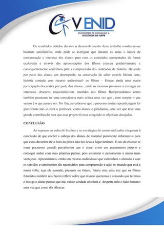 Os resultados obtidos durante o desenvolvimento deste trabalho mostraram-se
bastante satisfatórios, onde pôde se averiguar que durante as aulas o índice de
concentração e interesse dos alunos para com os conteúdos apresentados de forma
explanada e através das apresentações dos filmes cresceu gradativamente e
consequentemente contribuiu para a compreensão dos conteúdos de história. Havendo
por parte dos alunos um desempenho na construção do saber através Sétima Arte,
história contada com recurso audiovisual- os filmes – Houve ainda uma maior
participação discursiva por parte dos alunos , onde os mesmos passaram a enxergar os
interesses obscuros neocolonialistas inseridos nos filmes Hollywoodianos como
também passaram ter uma consciência mais crítica uma vez que , nem sempre o que
vemos é o que parece ser. Por fim, percebeu-se que o processo ensino aprendizagem foi
gratificante não só para o professor, como alunos e pibidianos, uma vez que teve uma
grande contribuição para que esse projeto tivesse atingindo os objetivos desejados.
CONCLUSÃO
Ao repensar as aulas de história e as estratégias de ensino utilizadas chegamos à
conclusão de que encher a cabeça dos alunos de material puramente informativo para
que estes decorem até a hora da prova não nos leva a lugar nenhum. O ato de ensinar se
torna prazeroso quando percebemos que o aluno criou um pensamento próprio e
consegui andar com suas próprias pernas, pois estimular o pensamento é muito mais
vantajoso. Apresentamos, então um recurso audiovisual que estimulará o alunado a usar
os sentidos e sentimentos tão necessários para compreensão e ação no mundo que está a
nossa volta, seja ele passado, presente ou futuro, futuro sim, uma vez que os filmes
futuristas também nos fazem refletir sobre que mundo queremos e o mundo que teremos
e instiga o aluno pensar que não existe verdade absoluta e desperta nele o lado humano
uma vez que como diz Alencar:
 