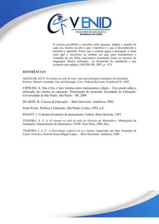 O cinema possibilita o encontro entre pessoas, amplia o mundo de
cada um, mostra na tela o que é familiar e o que é desconhecido e
estimula o aprender. Penso que o cinema aguça a percepção a torna
mais ágil o raciocínio na medida em que, para entendermos o
conteúdo de um filme, precisamos concatenar todos os recursos da
linguagem fílmica utilizados no desenrolar do espetáculo e que
evoluem com rapidez. (ALENCAR, 2007, p. 137).
REFERÊNCIAS
ALENCAR, S.E.P. O cinema na sala de aula: uma aprendizagem dialógica da disciplina
história. Dissert. mestrado. Fac. de Educação. Univ. Federal do Ceará. Fortaleza/CE. 2007.
CIPOLINI, A. Não é fita, é fato: tensões entre instrumento e objeto – Um estudo sobre a
utilização do cinema na educação. Dissertação de mestrado. Faculdade de Educação.
Universidade de São Paulo. São Paulo – SP, 2008
DUARTE, R. Cinema & Educação. – Belo Horizonte: Autêntica, 2002.
Paulo Freire. Política e Educação. São Paulo, Cortez, 1993. p.8. .
PIAGET, J. O desenvolvimento do pensamento. Lisboa, Dom Quixote, 1967.
TEIXEIRA, A. F. A. O cinema na sala de aula de História da Matemática. Monografia de
Graduação. Departamento de Matemática. UFOP. Ouro Preto, 2008, 68 p.
TEIXEIRA, I. A. C. A diversidade cultural vai ao cinema/ organizado por Inês Assunção de
Castro Teixeira e José de Souza Miguel Lopes. – Belo Horizonte: Autêntica, 2006.
 