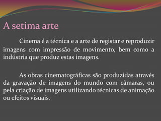 A setima arteCinema é a técnica e a arte de registar e reproduzir imagens com impressão de movimento, bem como a indústria que produz estas imagens.	As obras cinematográficas são produzidas através da gravação de imagens do mundo com câmaras, ou pela criação de imagens utilizando técnicas de animação ou efeitos visuais.