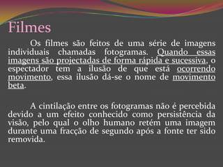 FilmesOs filmes são feitos de uma série de imagens individuais chamadas fotogramas. Quando essas imagens são projectadas de forma rápida e sucessiva, o espectador tem a ilusão de que está ocorrendo movimento, essa ilusão dá-se o nome de movimento beta.	A cintilação entre os fotogramas não é percebida devido a um efeito conhecido como persistência da visão, pelo qual o olho humano retém uma imagem durante uma fracção de segundo após a fonte ter sido removida. 
