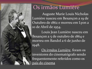 Os irmãos LumièreAugusteMarieLouisNicholasLumière nasceu em Besançon a 19 de Outubro de 1862 e morreu em Lyon a  10 de Abril de 1954.LouisJeanLumière nasceu em Besançon a 5 de outubro de 1864 e morreu em Bandol a 6 de junho de 1948.Os irmãos Lumière, foram os inventores do cinematógrafo sendo frequentemente referidos como os pais do cinema