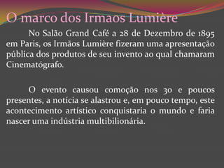 O marco dos IrmaosLumièreNo Salão GrandCafé a 28 de Dezembro de 1895 em Paris, os Irmãos Lumière fizeram uma apresentação pública dos produtos de seu invento ao qual chamaram Cinematógrafo. 	O evento causou comoção nos 30 e poucos presentes, a notícia se alastrou e, em pouco tempo, este acontecimento artístico conquistaria o mundo e faria nascer uma indústria multibilionária. 