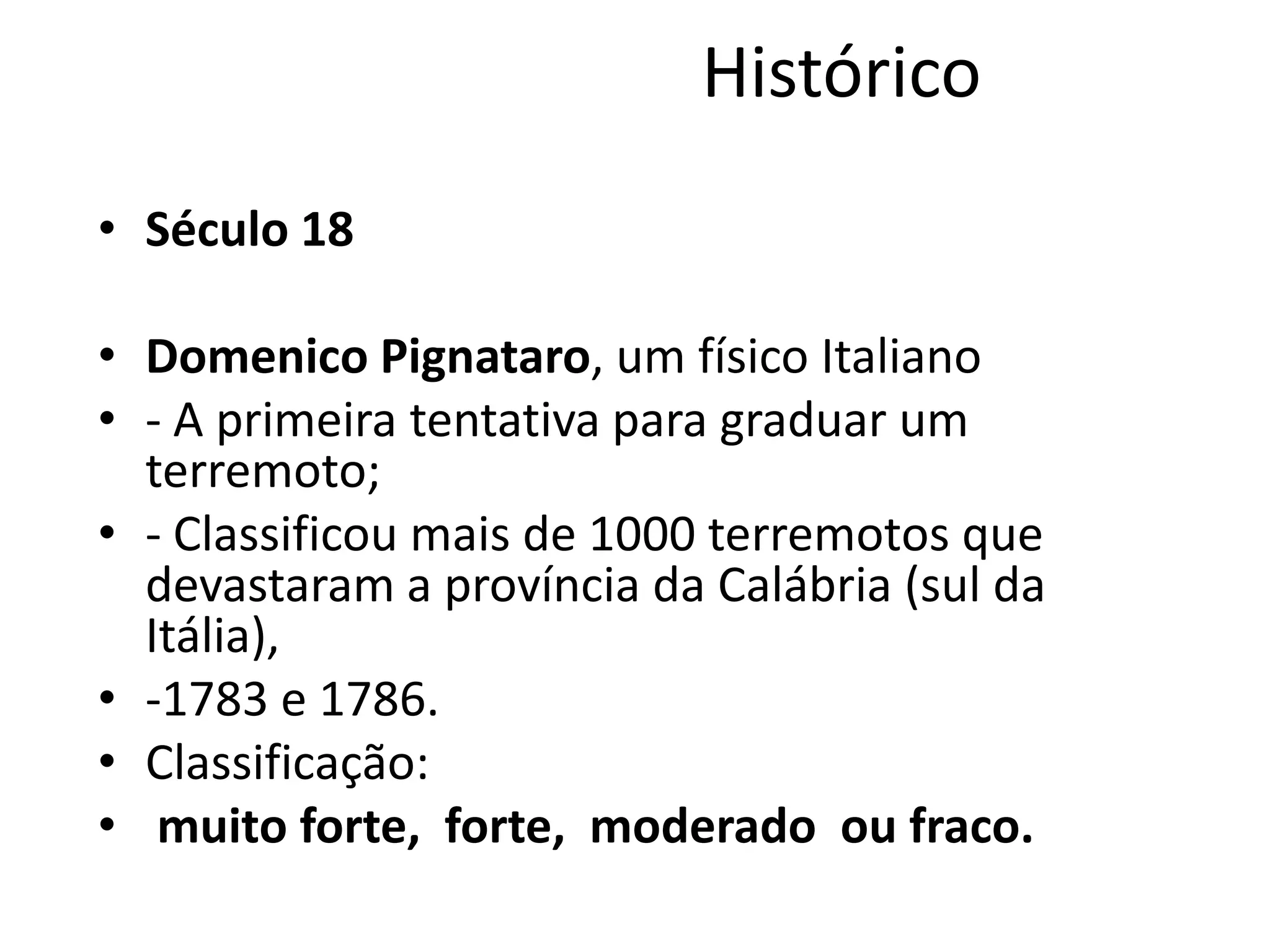 Histórico
• Século 18
• Domenico Pignataro, um físico Italiano
• - A primeira tentativa para graduar um
terremoto;
• - Classificou mais de 1000 terremotos que
devastaram a província da Calábria (sul da
Itália),
• -1783 e 1786.
• Classificação:
• muito forte, forte, moderado ou fraco.
 
