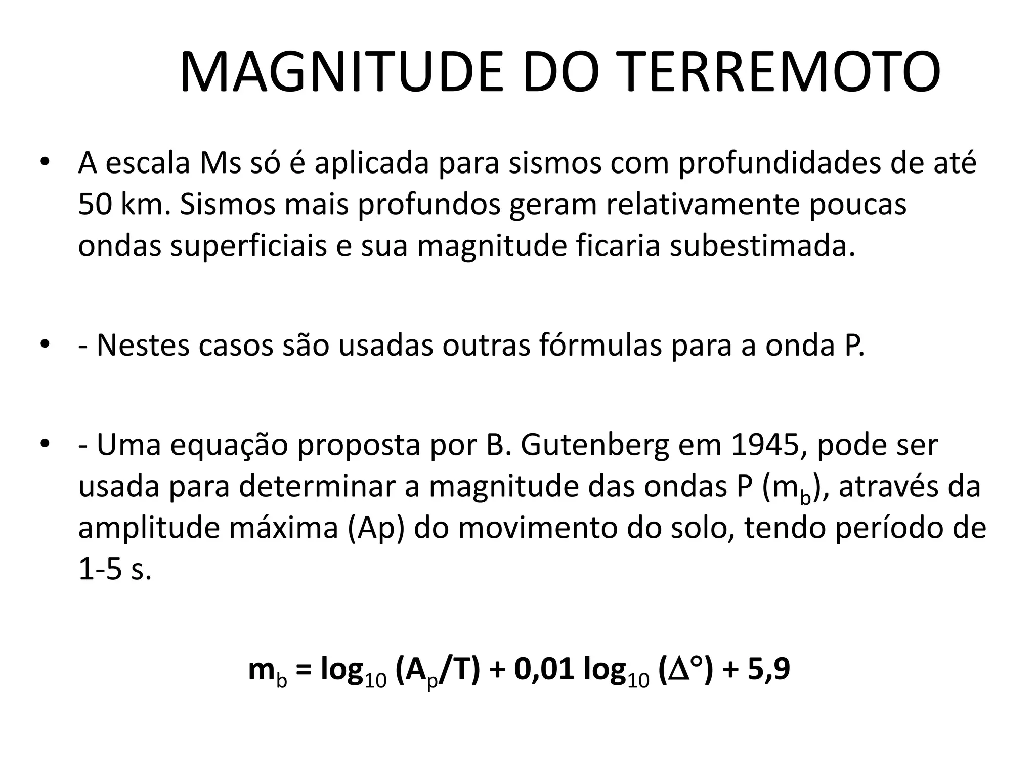 MAGNITUDE DO TERREMOTO
• A escala Ms só é aplicada para sismos com profundidades de até
50 km. Sismos mais profundos geram relativamente poucas
ondas superficiais e sua magnitude ficaria subestimada.
• - Nestes casos são usadas outras fórmulas para a onda P.
• - Uma equação proposta por B. Gutenberg em 1945, pode ser
usada para determinar a magnitude das ondas P (mb), através da
amplitude máxima (Ap) do movimento do solo, tendo período de
1-5 s.
mb = log10 (Ap/T) + 0,01 log10 () + 5,9
 