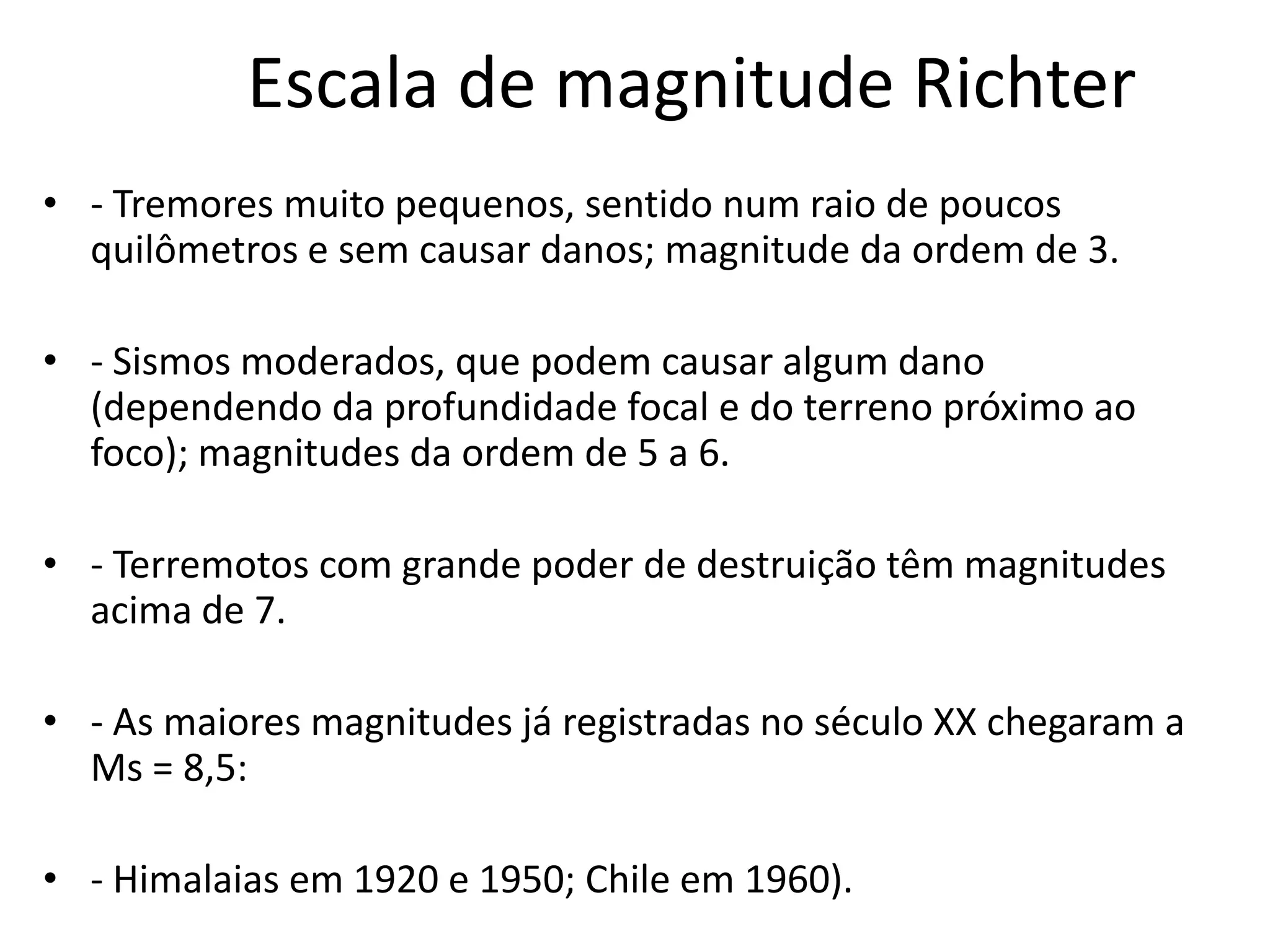 Escala de magnitude Richter
• - Tremores muito pequenos, sentido num raio de poucos
quilômetros e sem causar danos; magnitude da ordem de 3.
• - Sismos moderados, que podem causar algum dano
(dependendo da profundidade focal e do terreno próximo ao
foco); magnitudes da ordem de 5 a 6.
• - Terremotos com grande poder de destruição têm magnitudes
acima de 7.
• - As maiores magnitudes já registradas no século XX chegaram a
Ms = 8,5:
• - Himalaias em 1920 e 1950; Chile em 1960).
 