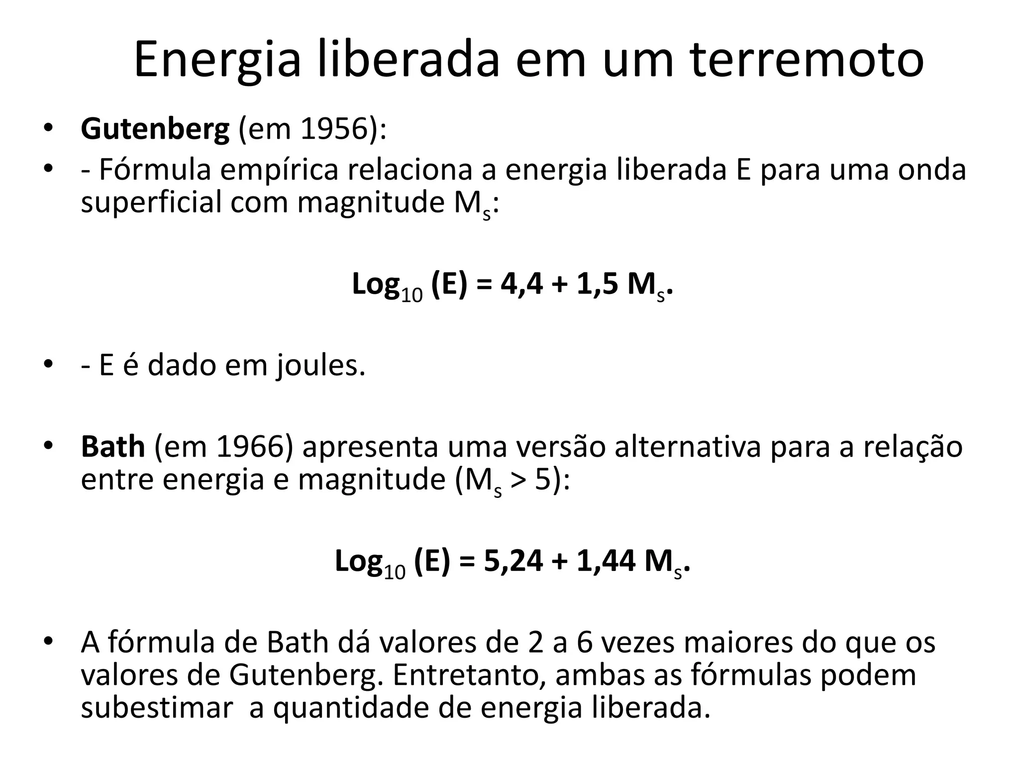 Energia liberada em um terremoto
• Gutenberg (em 1956):
• - Fórmula empírica relaciona a energia liberada E para uma onda
superficial com magnitude Ms:
Log10 (E) = 4,4 + 1,5 Ms.
• - E é dado em joules.
• Bath (em 1966) apresenta uma versão alternativa para a relação
entre energia e magnitude (Ms > 5):
Log10 (E) = 5,24 + 1,44 Ms.
• A fórmula de Bath dá valores de 2 a 6 vezes maiores do que os
valores de Gutenberg. Entretanto, ambas as fórmulas podem
subestimar a quantidade de energia liberada.
 
