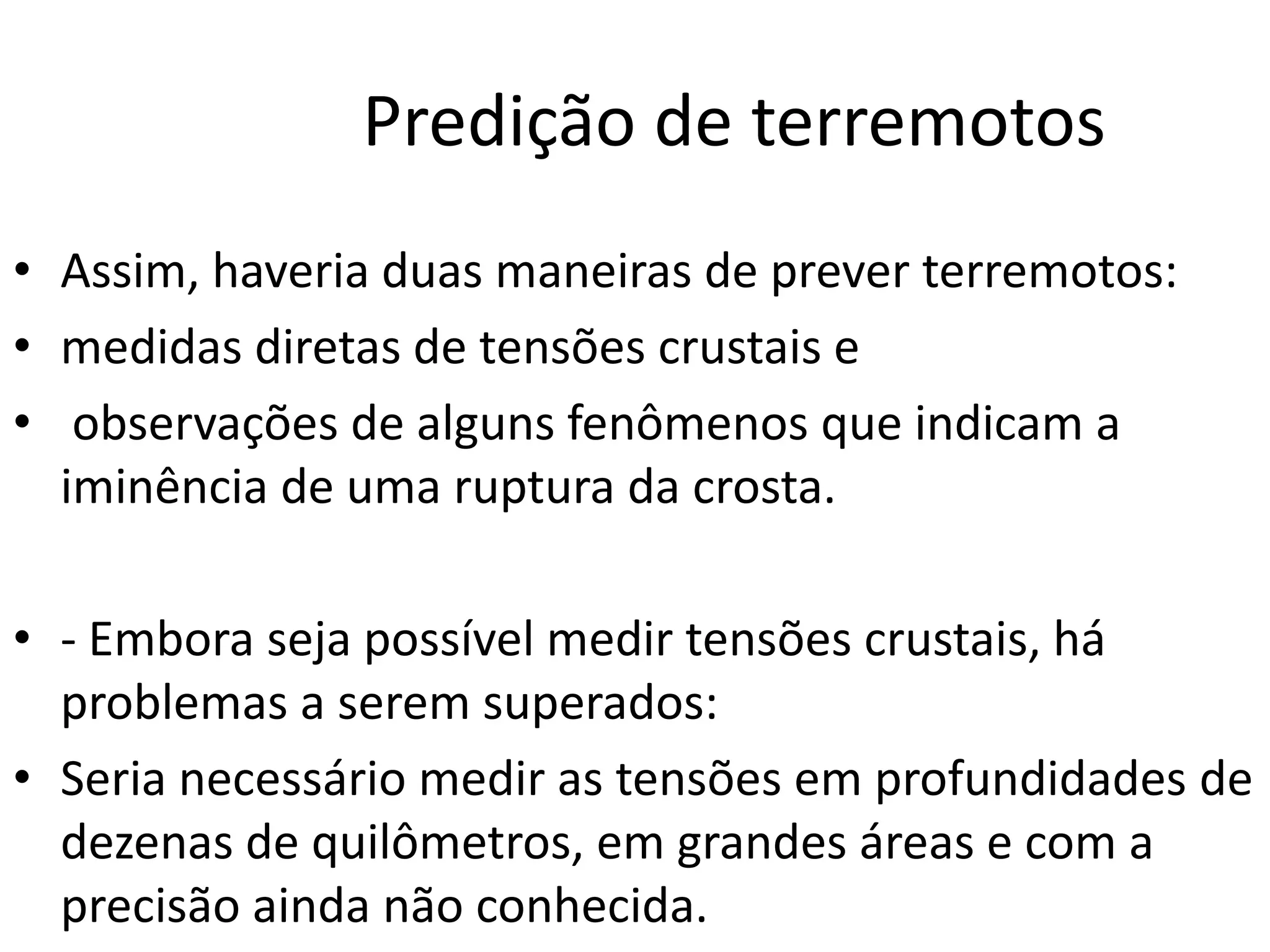 Predição de terremotos
• Assim, haveria duas maneiras de prever terremotos:
• medidas diretas de tensões crustais e
• observações de alguns fenômenos que indicam a
iminência de uma ruptura da crosta.
• - Embora seja possível medir tensões crustais, há
problemas a serem superados:
• Seria necessário medir as tensões em profundidades de
dezenas de quilômetros, em grandes áreas e com a
precisão ainda não conhecida.
 