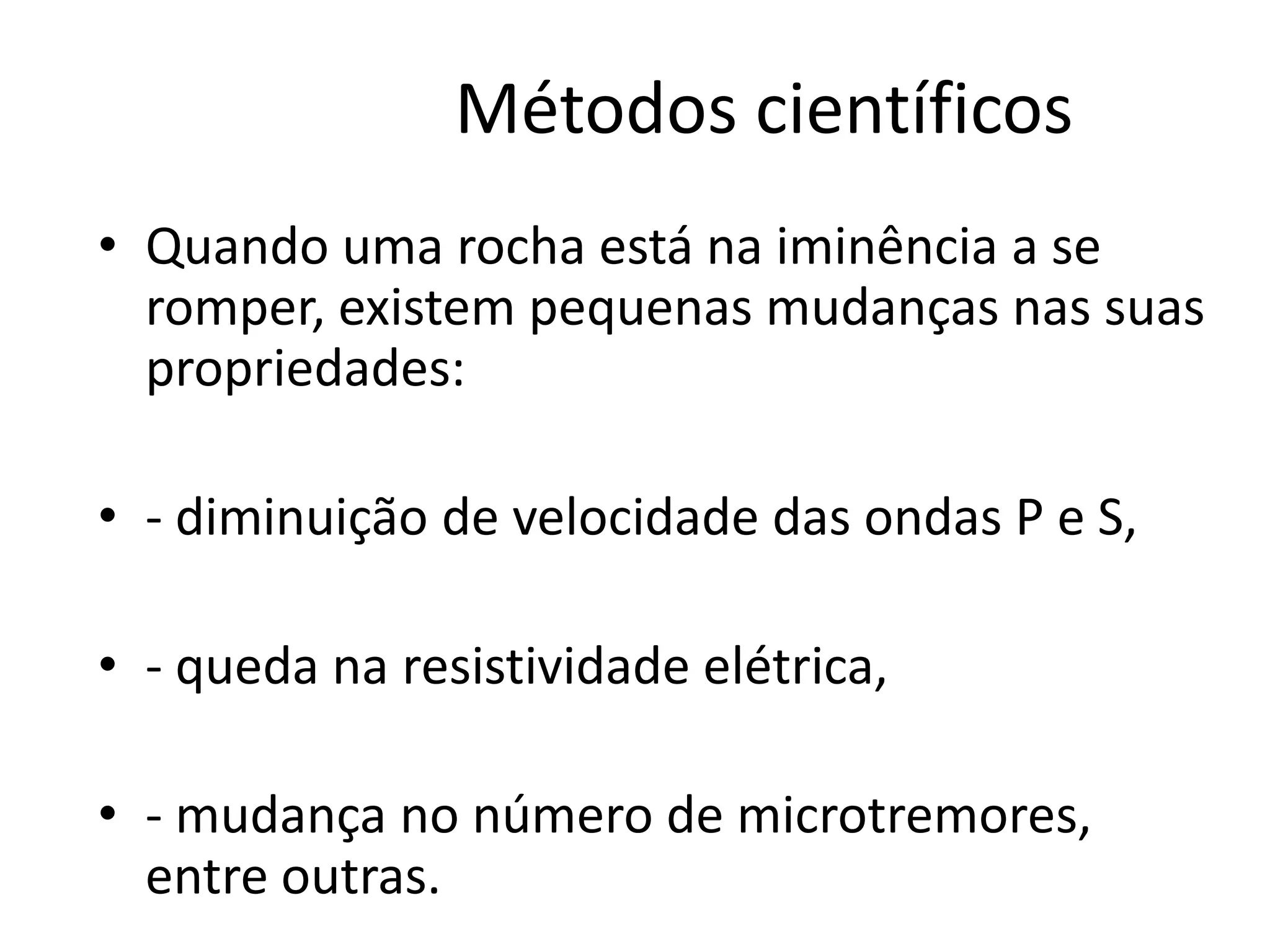 Métodos científicos
• Quando uma rocha está na iminência a se
romper, existem pequenas mudanças nas suas
propriedades:
• - diminuição de velocidade das ondas P e S,
• - queda na resistividade elétrica,
• - mudança no número de microtremores,
entre outras.
 