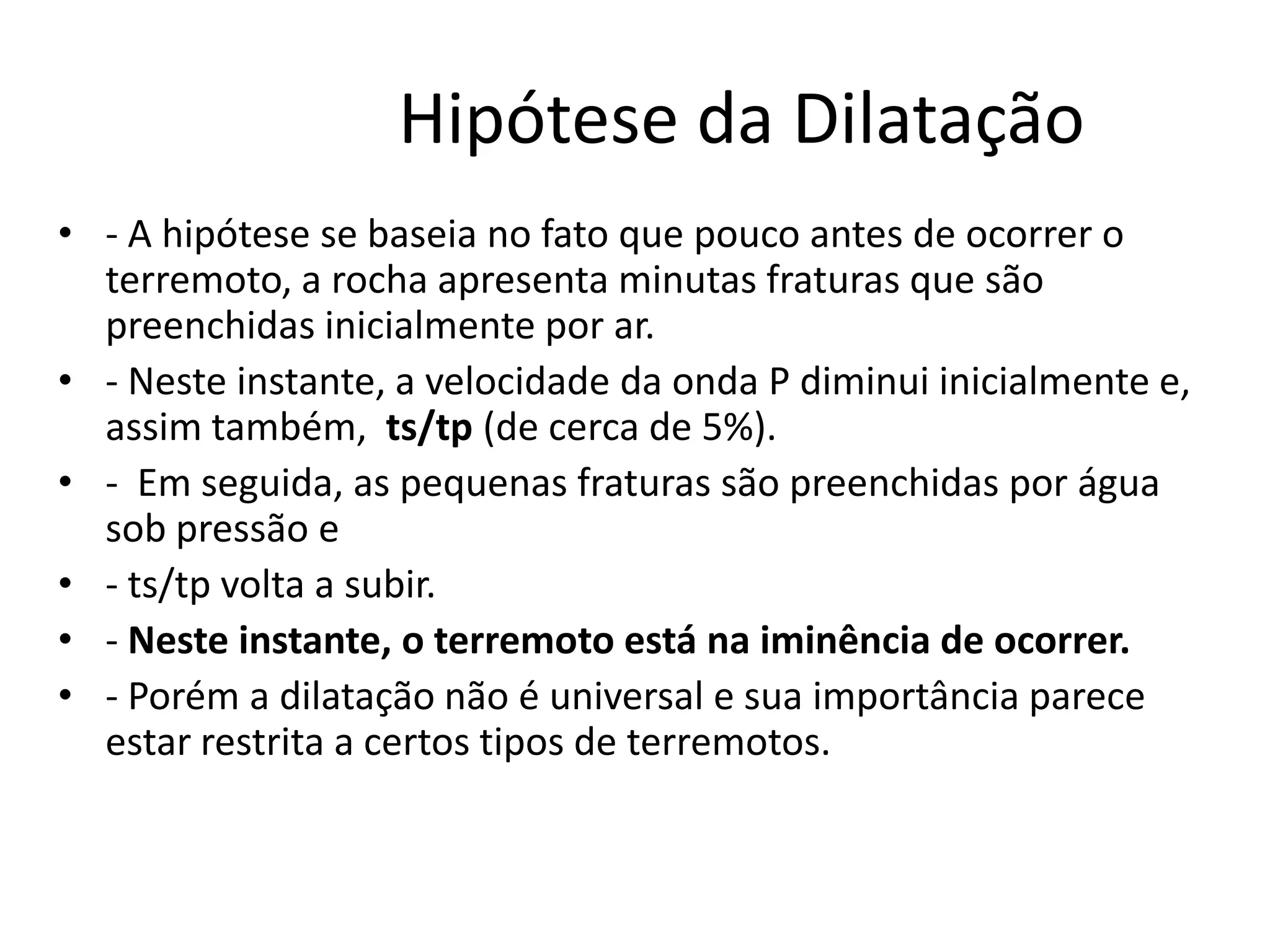 Hipótese da Dilatação
• - A hipótese se baseia no fato que pouco antes de ocorrer o
terremoto, a rocha apresenta minutas fraturas que são
preenchidas inicialmente por ar.
• - Neste instante, a velocidade da onda P diminui inicialmente e,
assim também, ts/tp (de cerca de 5%).
• - Em seguida, as pequenas fraturas são preenchidas por água
sob pressão e
• - ts/tp volta a subir.
• - Neste instante, o terremoto está na iminência de ocorrer.
• - Porém a dilatação não é universal e sua importância parece
estar restrita a certos tipos de terremotos.
 