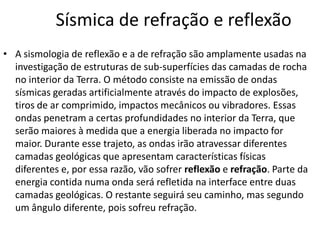 Sísmica de refração e reflexão
• A sismologia de reflexão e a de refração são amplamente usadas na
investigação de estruturas de sub-superfícies das camadas de rocha
no interior da Terra. O método consiste na emissão de ondas
sísmicas geradas artificialmente através do impacto de explosões,
tiros de ar comprimido, impactos mecânicos ou vibradores. Essas
ondas penetram a certas profundidades no interior da Terra, que
serão maiores à medida que a energia liberada no impacto for
maior. Durante esse trajeto, as ondas irão atravessar diferentes
camadas geológicas que apresentam características físicas
diferentes e, por essa razão, vão sofrer reflexão e refração. Parte da
energia contida numa onda será refletida na interface entre duas
camadas geológicas. O restante seguirá seu caminho, mas segundo
um ângulo diferente, pois sofreu refração.
 