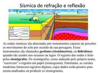 Sísmica de refração e reflexão
As ondas sísmicas são detectadas por instrumentos capazes de perceber
os movimentos do solo por ocasião de sua passagem. Esses
instrumentos são chamados geofones (sismômetros), ou hidrofones
quando são usados nos oceanos ou lagos. O registro das ondas é feito
pelos sismógrafos. Os sismógrafos, como indicado pelo próprio nome,
“escrevem” o registro em papel (sismograma). Entretanto, as versões
modernas fornecem registros digitais, cujos dados estão prontos para
serem analisados ou produzir os sismogramas.
 