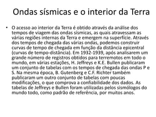 Ondas sísmicas e o interior da Terra
• O acesso ao interior da Terra é obtido através da análise dos
tempos de viagem das ondas sísmicas, as quais atravessam as
várias regiões internas da Terra e emergem na superfície. Através
dos tempos de chegada das várias ondas, podemos construir
curvas de tempo de chegada em função da distância epicentral
(curvas de tempo-distância). Em 1932-1939, após analisarem um
grande número de registros obtidos para terremotos em todo o
mundo, em várias estações, H. Jeffreys e K.E. Bullen publicaram
um conjunto de tabelas com os tempos de chegada das ondas P e
S. Na mesma época, B. Gutenberg e C.F. Richter também
publicaram um outro conjunto de tabelas com poucas
modificações, o que comprova a confiabilidade dos dados. As
tabelas de Jeffreys e Bullen foram utilizadas pelos sismólogos do
mundo todo, como padrão de referência, por muitos anos.
 