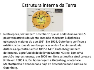 Estrutura interna da Terra
• Nesta época, foi também descoberto que as ondas transversais S
passavam através do Manto, mas não chegavam à distâncias
epicentrais maiores do que 105. Em 1914, Gutenberg verificou a
existência da zona de sombra para as ondas P, no intervalo de
distâncias epicentrais entre 105 e 143. Gutenberg também
determinou a profundidade do limite Manto-Núcleo, com uma
precisão impressionante, em 2900 km. Uma estimativa atual coloca o
limite em 2885 km. Em homenagem a Gutenberg, a interface
Manto/Núcleo é denominada hoje de descontinuidade sísmica de
Gutenberg.
 