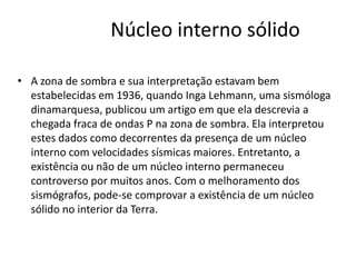 Núcleo interno sólido
• A zona de sombra e sua interpretação estavam bem
estabelecidas em 1936, quando Inga Lehmann, uma sismóloga
dinamarquesa, publicou um artigo em que ela descrevia a
chegada fraca de ondas P na zona de sombra. Ela interpretou
estes dados como decorrentes da presença de um núcleo
interno com velocidades sísmicas maiores. Entretanto, a
existência ou não de um núcleo interno permaneceu
controverso por muitos anos. Com o melhoramento dos
sismógrafos, pode-se comprovar a existência de um núcleo
sólido no interior da Terra.
 