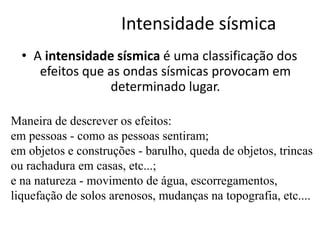 Intensidade sísmica
• A intensidade sísmica é uma classificação dos
efeitos que as ondas sísmicas provocam em
determinado lugar.
Maneira de descrever os efeitos:
em pessoas - como as pessoas sentiram;
em objetos e construções - barulho, queda de objetos, trincas
ou rachadura em casas, etc...;
e na natureza - movimento de água, escorregamentos,
liquefação de solos arenosos, mudanças na topografia, etc....
 