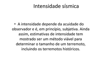 Intensidade sísmica
• A intensidade depende da acuidade do
observador e é, em princípio, subjetiva. Ainda
assim, estimativas de intensidade tem
mostrado ser um método viável para
determinar o tamanho de um terremoto,
incluindo os terremotos históricos.
 