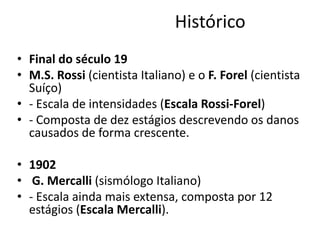 Histórico
• Final do século 19
• M.S. Rossi (cientista Italiano) e o F. Forel (cientista
Suíço)
• - Escala de intensidades (Escala Rossi-Forel)
• - Composta de dez estágios descrevendo os danos
causados de forma crescente.
• 1902
• G. Mercalli (sismólogo Italiano)
• - Escala ainda mais extensa, composta por 12
estágios (Escala Mercalli).
 