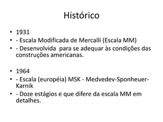 Histórico
• 1931
• - Escala Modificada de Mercalli (Escala MM)
• - Desenvolvida para se adequar às condições das
construções americanas.
• 1964
• - Escala (européia) MSK - Medvedev-Sponheuer-
Karnik
• - Doze estágios e que difere da escala MM em
detalhes.
 