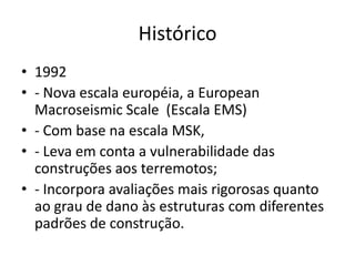 Histórico
• 1992
• - Nova escala européia, a European
Macroseismic Scale (Escala EMS)
• - Com base na escala MSK,
• - Leva em conta a vulnerabilidade das
construções aos terremotos;
• - Incorpora avaliações mais rigorosas quanto
ao grau de dano às estruturas com diferentes
padrões de construção.
 