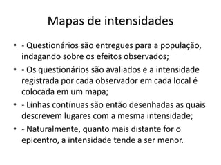 Mapas de intensidades
• - Questionários são entregues para a população,
indagando sobre os efeitos observados;
• - Os questionários são avaliados e a intensidade
registrada por cada observador em cada local é
colocada em um mapa;
• - Linhas contínuas são então desenhadas as quais
descrevem lugares com a mesma intensidade;
• - Naturalmente, quanto mais distante for o
epicentro, a intensidade tende a ser menor.
 
