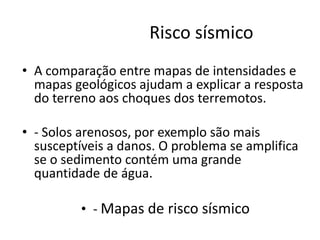 Risco sísmico
• A comparação entre mapas de intensidades e
mapas geológicos ajudam a explicar a resposta
do terreno aos choques dos terremotos.
• - Solos arenosos, por exemplo são mais
susceptíveis a danos. O problema se amplifica
se o sedimento contém uma grande
quantidade de água.
• - Mapas de risco sísmico
 