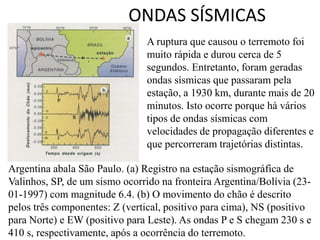 ONDAS SÍSMICAS
Argentina abala São Paulo. (a) Registro na estação sismográfica de
Valinhos, SP, de um sismo ocorrido na fronteira Argentina/Bolívia (23-
01-1997) com magnitude 6.4. (b) O movimento do chão é descrito
pelos três componentes: Z (vertical, positivo para cima), NS (positivo
para Norte) e EW (positivo para Leste). As ondas P e S chegam 230 s e
410 s, respectivamente, após a ocorrência do terremoto.
A ruptura que causou o terremoto foi
muito rápida e durou cerca de 5
segundos. Entretanto, foram geradas
ondas sísmicas que passaram pela
estação, a 1930 km, durante mais de 20
minutos. Isto ocorre porque há vários
tipos de ondas sísmicas com
velocidades de propagação diferentes e
que percorreram trajetórias distintas.
 