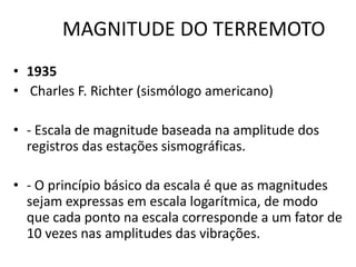 MAGNITUDE DO TERREMOTO
• 1935
• Charles F. Richter (sismólogo americano)
• - Escala de magnitude baseada na amplitude dos
registros das estações sismográficas.
• - O princípio básico da escala é que as magnitudes
sejam expressas em escala logarítmica, de modo
que cada ponto na escala corresponde a um fator de
10 vezes nas amplitudes das vibrações.
 