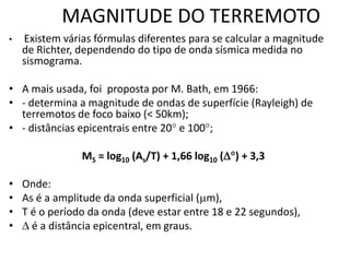 MAGNITUDE DO TERREMOTO
• Existem várias fórmulas diferentes para se calcular a magnitude
de Richter, dependendo do tipo de onda sísmica medida no
sismograma.
• A mais usada, foi proposta por M. Bath, em 1966:
• - determina a magnitude de ondas de superfície (Rayleigh) de
terremotos de foco baixo (< 50km);
• - distâncias epicentrais entre 20 e 100;
MS = log10 (As/T) + 1,66 log10 () + 3,3
• Onde:
• As é a amplitude da onda superficial (m),
• T é o período da onda (deve estar entre 18 e 22 segundos),
•  é a distância epicentral, em graus.
 