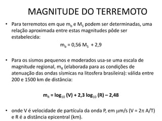 MAGNITUDE DO TERREMOTO
• Para terremotos em que mb e MS podem ser determinadas, uma
relação aproximada entre estas magnitudes pôde ser
estabelecida:
mb = 0,56 MS + 2,9
• Para os sismos pequenos e moderados usa-se uma escala de
magnitude regional, mR (elaborada para as condições de
atenuação das ondas sísmicas na litosfera brasileira): válida entre
200 e 1500 km de distância:
mR = log10 (V) + 2,3 log10 (R) – 2,48
• onde V é velocidade de partícula da onda P, em m/s (V = 2 A/T)
e R é a distância epicentral (km).
 