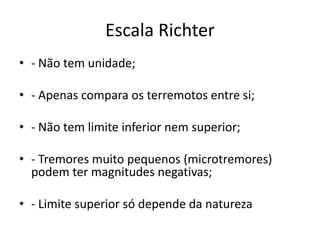 Escala Richter
• - Não tem unidade;
• - Apenas compara os terremotos entre si;
• - Não tem limite inferior nem superior;
• - Tremores muito pequenos (microtremores)
podem ter magnitudes negativas;
• - Limite superior só depende da natureza
 